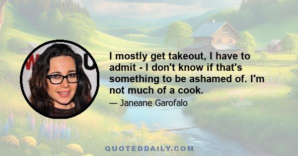 I mostly get takeout, I have to admit - I don't know if that's something to be ashamed of. I'm not much of a cook.