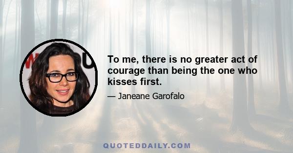 To me, there is no greater act of courage than being the one who kisses first.