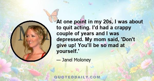 At one point in my 20s, I was about to quit acting. I'd had a crappy couple of years and I was depressed. My mom said, 'Don't give up! You'll be so mad at yourself.'