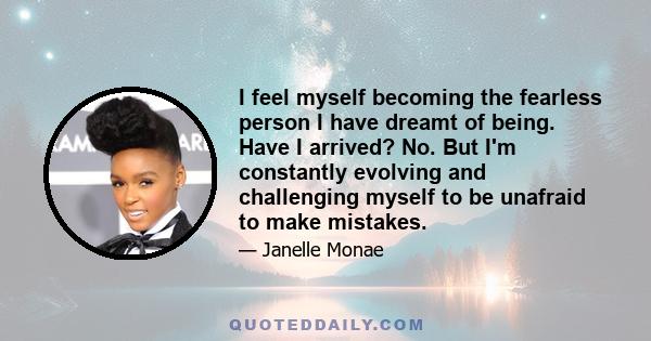 I feel myself becoming the fearless person I have dreamt of being. Have I arrived? No. But I'm constantly evolving and challenging myself to be unafraid to make mistakes.