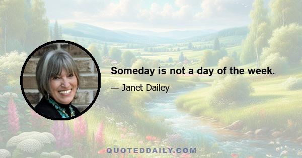 Someday is not a day of the week.