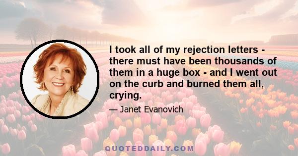 I took all of my rejection letters - there must have been thousands of them in a huge box - and I went out on the curb and burned them all, crying.