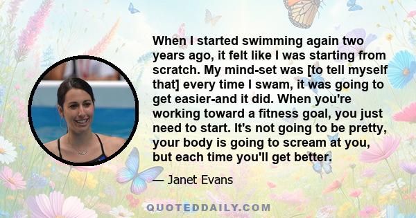 When I started swimming again two years ago, it felt like I was starting from scratch. My mind-set was [to tell myself that] every time I swam, it was going to get easier-and it did. When you're working toward a fitness 