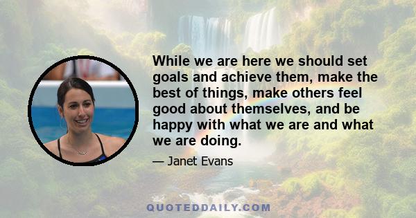 While we are here we should set goals and achieve them, make the best of things, make others feel good about themselves, and be happy with what we are and what we are doing.