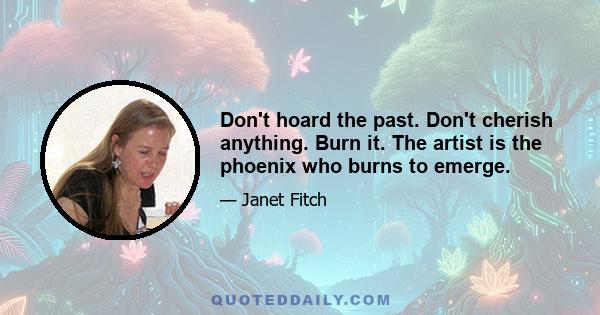 Don't hoard the past. Don't cherish anything. Burn it. The artist is the phoenix who burns to emerge.