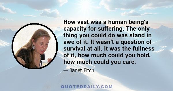 How vast was a human being's capacity for suffering. The only thing you could do was stand in awe of it. It wasn't a question of survival at all. It was the fullness of it, how much could you hold, how much could you