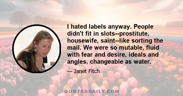 I hated labels anyway. People didn't fit in slots--prostitute, housewife, saint--like sorting the mail. We were so mutable, fluid with fear and desire, ideals and angles, changeable as water.