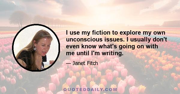 I use my fiction to explore my own unconscious issues. I usually don't even know what's going on with me until I'm writing. That doesn't mean my books are autobiographical.