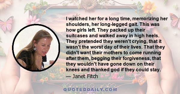 I watched her for a long time, memorizing her shoulders, her long-legged gait. This was how girls left. They packed up their suitcases and walked away in high heels. They pretended they weren't crying, that it wasn't