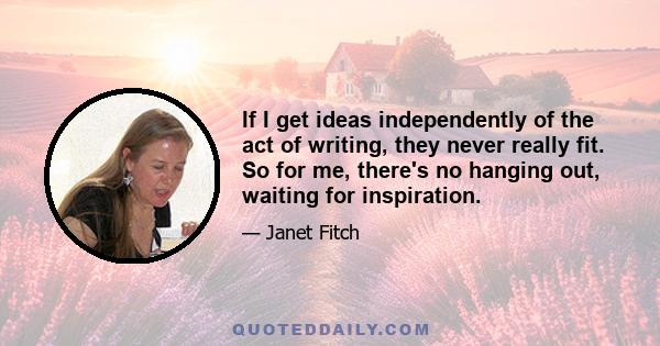 If I get ideas independently of the act of writing, they never really fit. So for me, there's no hanging out, waiting for inspiration.