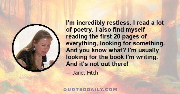 I'm incredibly restless. I read a lot of poetry. I also find myself reading the first 20 pages of everything, looking for something. And you know what? I'm usually looking for the book I'm writing. And it's not out