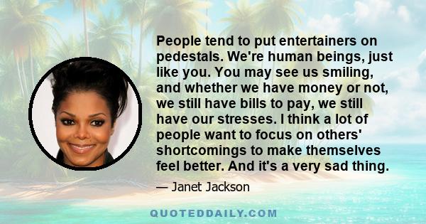 People tend to put entertainers on pedestals. We're human beings, just like you. You may see us smiling, and whether we have money or not, we still have bills to pay, we still have our stresses. I think a lot of people