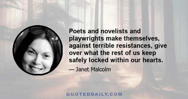 Poets and novelists and playwrights make themselves, against terrible resistances, give over what the rest of us keep safely locked within our hearts.