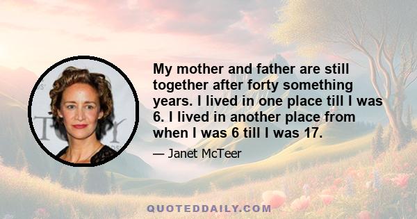 My mother and father are still together after forty something years. I lived in one place till I was 6. I lived in another place from when I was 6 till I was 17.