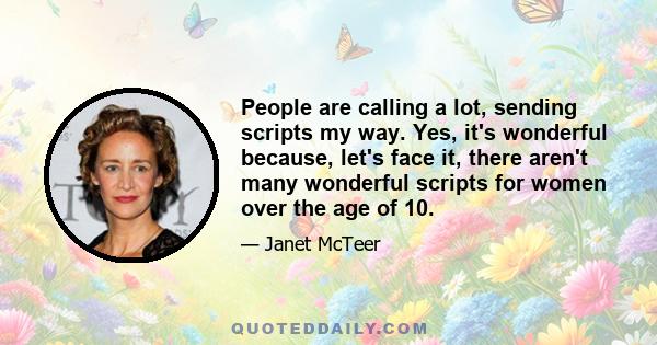 People are calling a lot, sending scripts my way. Yes, it's wonderful because, let's face it, there aren't many wonderful scripts for women over the age of 10.