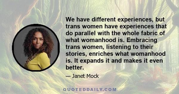 We have different experiences, but trans women have experiences that do parallel with the whole fabric of what womanhood is. Embracing trans women, listening to their stories, enriches what womanhood is. It expands it