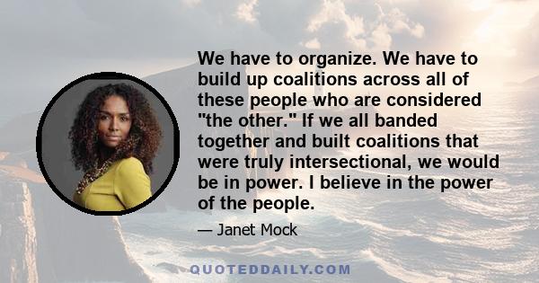 We have to organize. We have to build up coalitions across all of these people who are considered the other. If we all banded together and built coalitions that were truly intersectional, we would be in power. I believe 