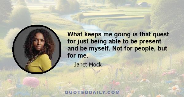 What keeps me going is that quest for just being able to be present and be myself. Not for people, but for me.