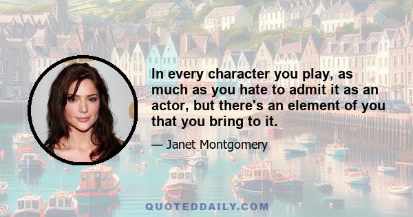 In every character you play, as much as you hate to admit it as an actor, but there's an element of you that you bring to it.