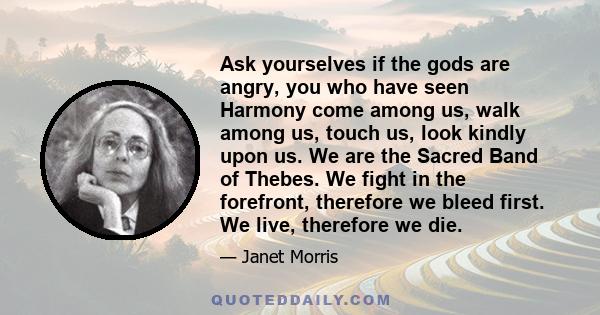 Ask yourselves if the gods are angry, you who have seen Harmony come among us, walk among us, touch us, look kindly upon us. We are the Sacred Band of Thebes. We fight in the forefront, therefore we bleed first. We