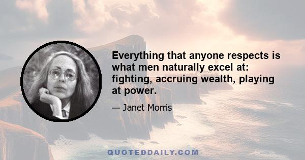 Everything that anyone respects is what men naturally excel at: fighting, accruing wealth, playing at power.