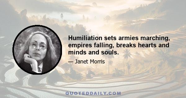 Humiliation sets armies marching, empires falling, breaks hearts and minds and souls.