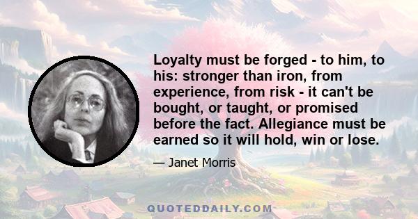 Loyalty must be forged - to him, to his: stronger than iron, from experience, from risk - it can't be bought, or taught, or promised before the fact. Allegiance must be earned so it will hold, win or lose.