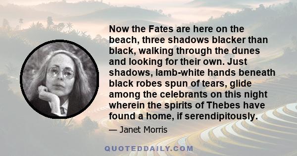 Now the Fates are here on the beach, three shadows blacker than black, walking through the dunes and looking for their own. Just shadows, lamb-white hands beneath black robes spun of tears, glide among the celebrants on 