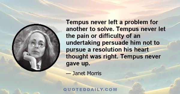 Tempus never left a problem for another to solve. Tempus never let the pain or difficulty of an undertaking persuade him not to pursue a resolution his heart thought was right. Tempus never gave up.