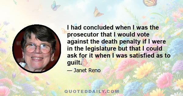 I had concluded when I was the prosecutor that I would vote against the death penalty if I were in the legislature but that I could ask for it when I was satisfied as to guilt.