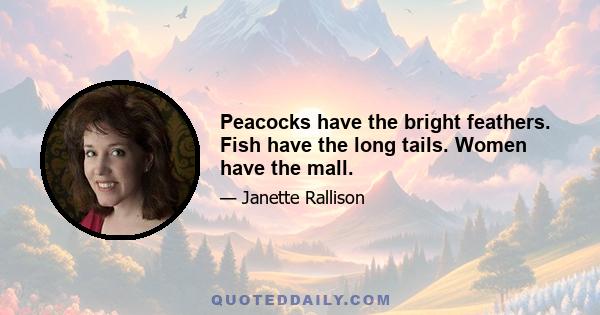 Peacocks have the bright feathers. Fish have the long tails. Women have the mall.