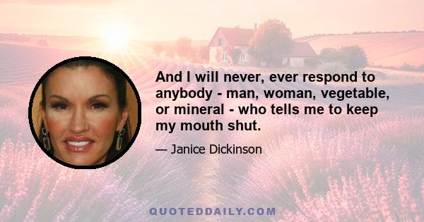 And I will never, ever respond to anybody - man, woman, vegetable, or mineral - who tells me to keep my mouth shut.