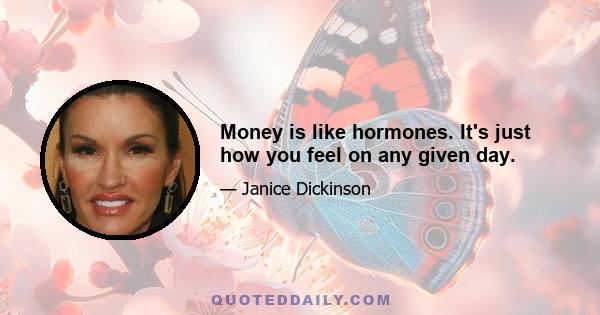 Money is like hormones. It's just how you feel on any given day.