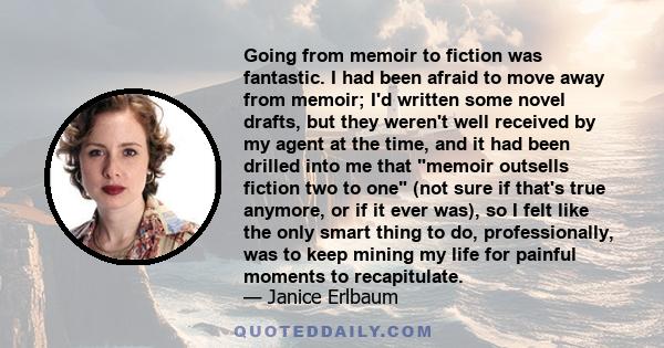 Going from memoir to fiction was fantastic. I had been afraid to move away from memoir; I'd written some novel drafts, but they weren't well received by my agent at the time, and it had been drilled into me that memoir