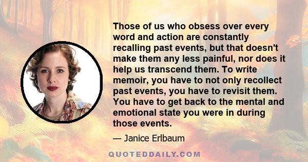 Those of us who obsess over every word and action are constantly recalling past events, but that doesn't make them any less painful, nor does it help us transcend them. To write memoir, you have to not only recollect