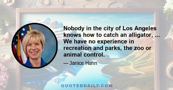 Nobody in the city of Los Angeles knows how to catch an alligator, ... We have no experience in recreation and parks, the zoo or animal control.