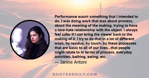 Performance wasnt something that I intended to do. I was doing work that was about process, about the meaning of the making, trying to have a love-hate relationship with the object. I always feel safer if I can bring