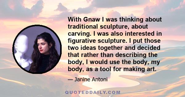 With Gnaw I was thinking about traditional sculpture, about carving. I was also interested in figurative sculpture. I put those two ideas together and decided that rather than describing the body, I would use the body,