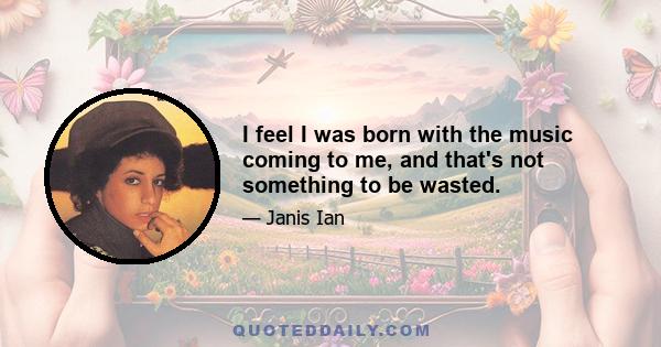 I feel I was born with the music coming to me, and that's not something to be wasted.