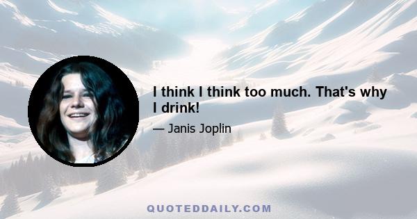 I think I think too much. That's why I drink!