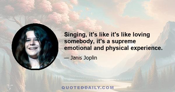 Singing, it's like it's like loving somebody, it's a supreme emotional and physical experience.