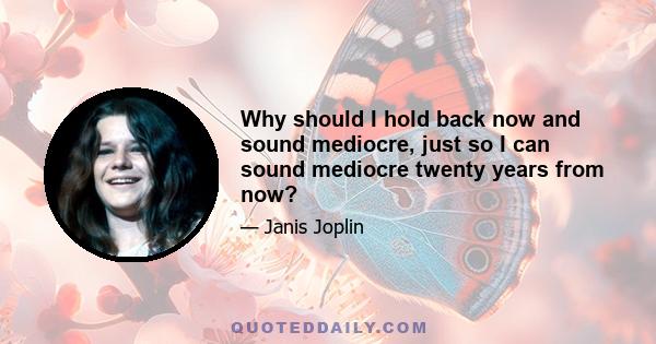Why should I hold back now and sound mediocre, just so I can sound mediocre twenty years from now?