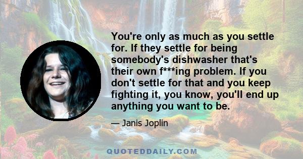 You're only as much as you settle for. If they settle for being somebody's dishwasher that's their own f***ing problem. If you don't settle for that and you keep fighting it, you know, you'll end up anything you want to 