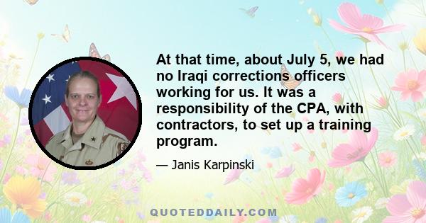 At that time, about July 5, we had no Iraqi corrections officers working for us. It was a responsibility of the CPA, with contractors, to set up a training program.