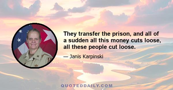 They transfer the prison, and all of a sudden all this money cuts loose, all these people cut loose.