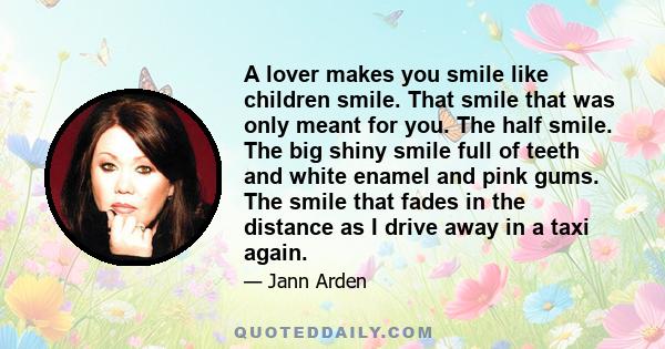 A lover makes you smile like children smile. That smile that was only meant for you. The half smile. The big shiny smile full of teeth and white enamel and pink gums. The smile that fades in the distance as I drive away 