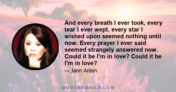 And every breath I ever took, every tear I ever wept, every star I wished upon seemed nothing until now. Every prayer I ever said seemed strangely answered now. Could it be I'm in love? Could it be I'm in love?