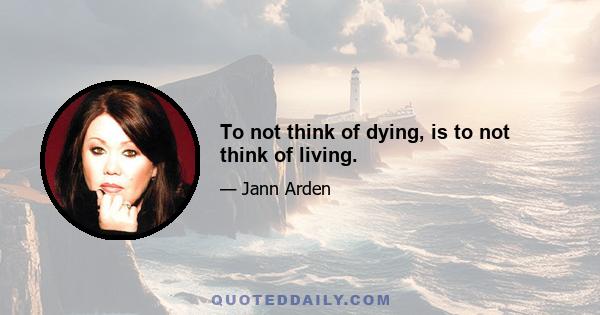 To not think of dying, is to not think of living.