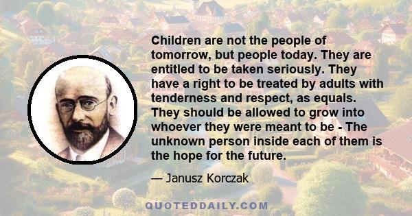 Children are not the people of tomorrow, but people today. They are entitled to be taken seriously. They have a right to be treated by adults with tenderness and respect, as equals. They should be allowed to grow into