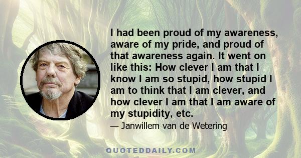 I had been proud of my awareness, aware of my pride, and proud of that awareness again. It went on like this: How clever I am that I know I am so stupid, how stupid I am to think that I am clever, and how clever I am